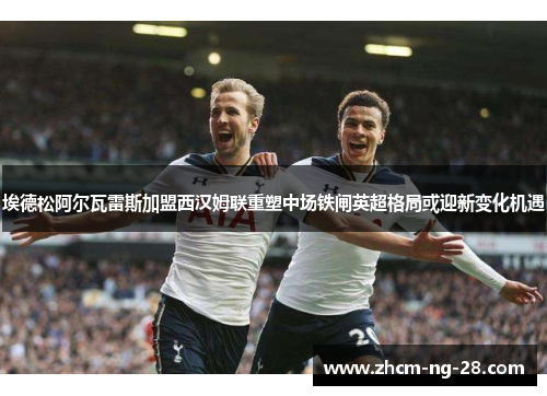 埃德松阿尔瓦雷斯加盟西汉姆联重塑中场铁闸英超格局或迎新变化机遇