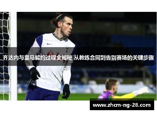 齐达内与皇马解约过程全揭秘 从教练合同到告别赛场的关键步骤 齐达内与皇马解约过程全揭秘 从教练合同到告别赛场的关键步骤