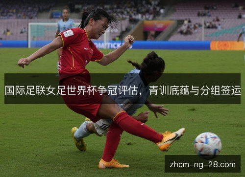 国际足联女足世界杯争冠评估,青训底蕴与分组签运 国际足联女足世界杯争冠评估,青训底蕴与分组签运